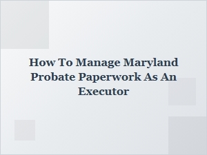 How to Manage Maryland Probate Paperwork as an Executor